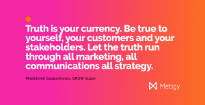 Truth is your currency. Be true to yourself, your customers and your stakeholders. Let the truth run through all marketing, all communications all strategy.